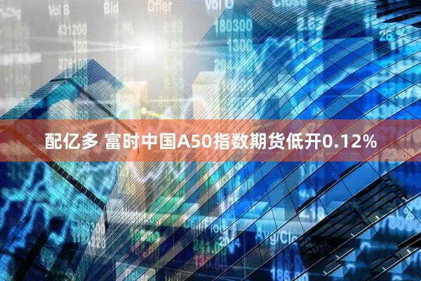 配亿多 富时中国A50指数期货低开0.12%