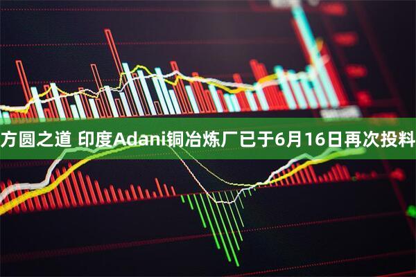 方圆之道 印度Adani铜冶炼厂已于6月16日再次投料