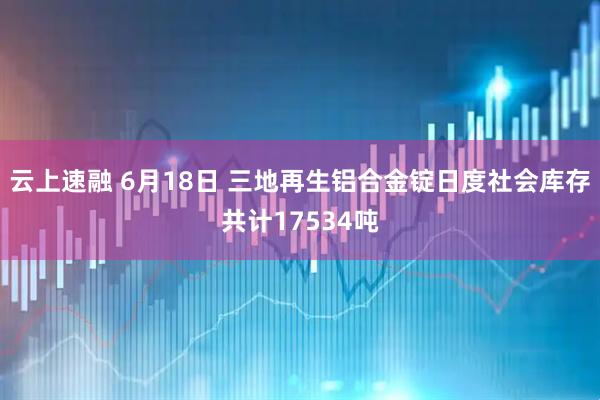 云上速融 6月18日 三地再生铝合金锭日度社会库存共计17534吨