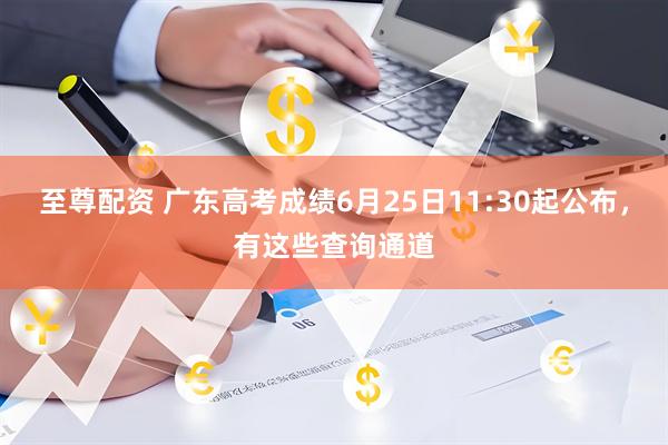 至尊配资 广东高考成绩6月25日11:30起公布，有这些查询通道