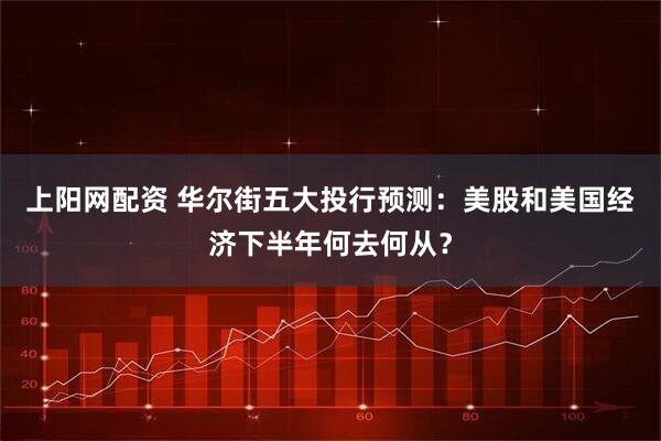 上阳网配资 华尔街五大投行预测：美股和美国经济下半年何去何从？