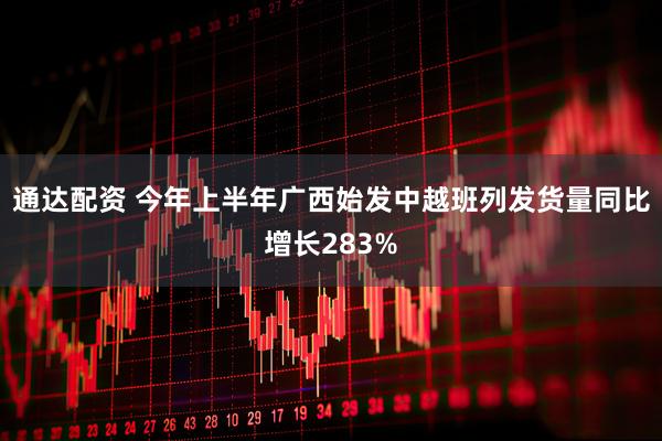 通达配资 今年上半年广西始发中越班列发货量同比增长283%