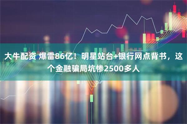 大牛配资 爆雷86亿！明星站台+银行网点背书，这个金融骗局坑惨2500多人