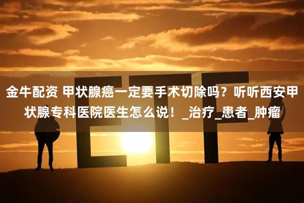 金牛配资 甲状腺癌一定要手术切除吗？听听西安甲状腺专科医院医生怎么说！_治疗_患者_肿瘤