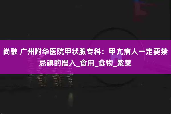 尚融 广州附华医院甲状腺专科：甲亢病人一定要禁忌碘的摄入_食用_食物_紫菜