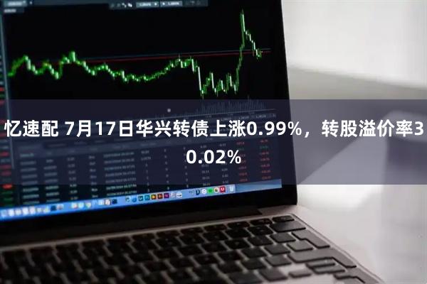 忆速配 7月17日华兴转债上涨0.99%，转股溢价率30.02%