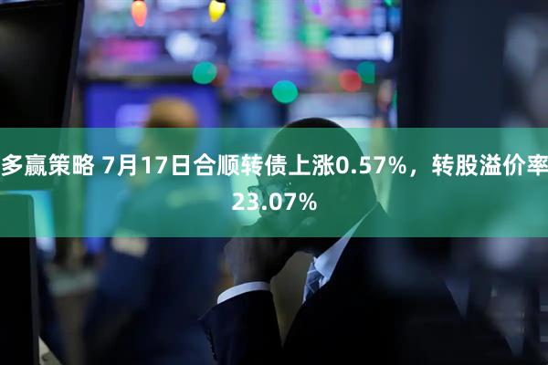 多赢策略 7月17日合顺转债上涨0.57%，转股溢价率23.07%