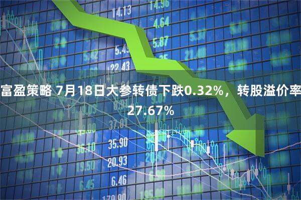 富盈策略 7月18日大参转债下跌0.32%，转股溢价率27.67%