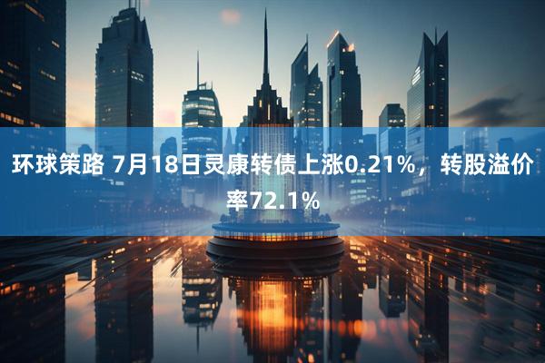 环球策路 7月18日灵康转债上涨0.21%，转股溢价率72.1%