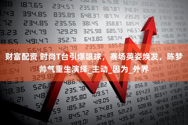财富配资 时尚T台引爆眼球，赛场英姿焕发，陈梦帅气重生演绎_主动_因为_外界