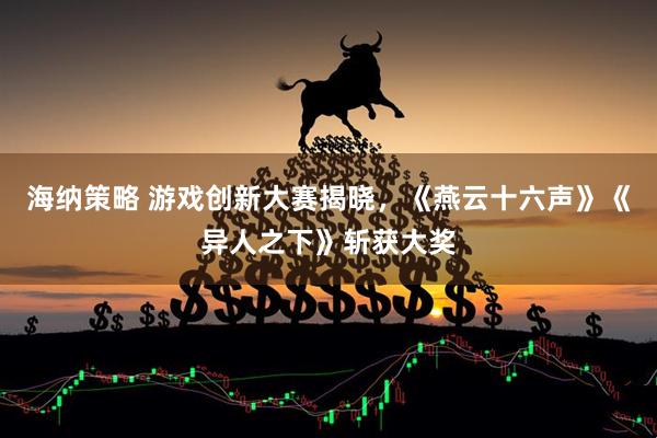 海纳策略 游戏创新大赛揭晓，《燕云十六声》《异人之下》斩获大奖