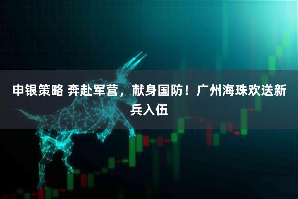 申银策略 奔赴军营，献身国防！广州海珠欢送新兵入伍