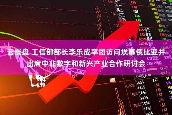 云操盘 工信部部长李乐成率团访问埃塞俄比亚并出席中非数字和新兴产业合作研讨会