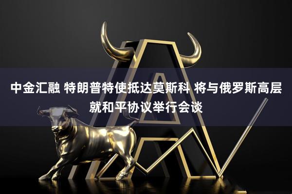 中金汇融 特朗普特使抵达莫斯科 将与俄罗斯高层就和平协议举行会谈