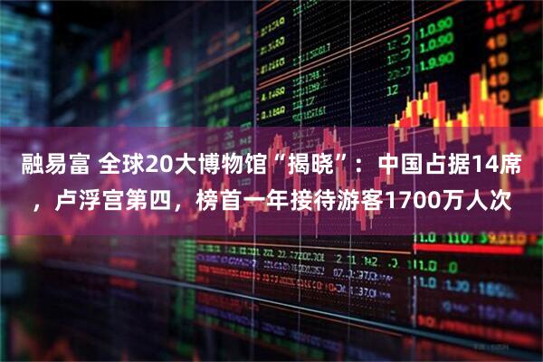 融易富 全球20大博物馆“揭晓”：中国占据14席，卢浮宫第四，榜首一年接待游客1700万人次
