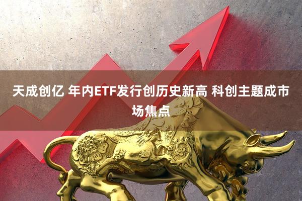 天成创亿 年内ETF发行创历史新高 科创主题成市场焦点