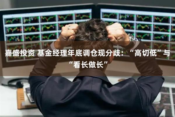 嘉盛投资 基金经理年底调仓现分歧：“高切低”与“看长做长”