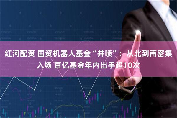 红河配资 国资机器人基金“井喷”：从北到南密集入场 百亿基金年内出手超10次