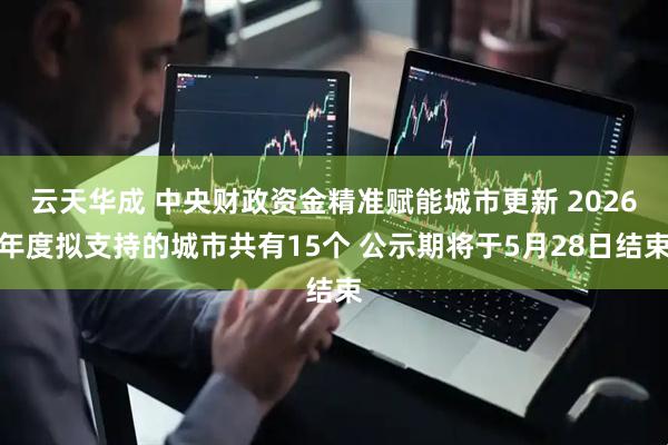 云天华成 中央财政资金精准赋能城市更新 2026年度拟支持的城市共有15个 公示期将于5月28日结束
